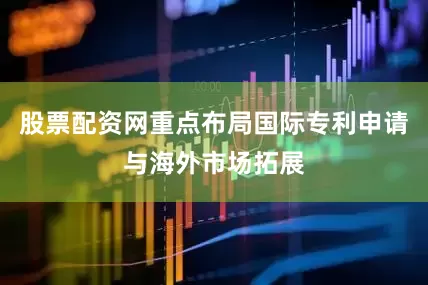 股票配资网重点布局国际专利申请与海外市场拓展