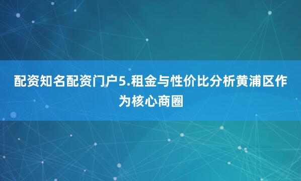配资知名配资门户5.租金与性价比分析黄浦区作为核心商圈