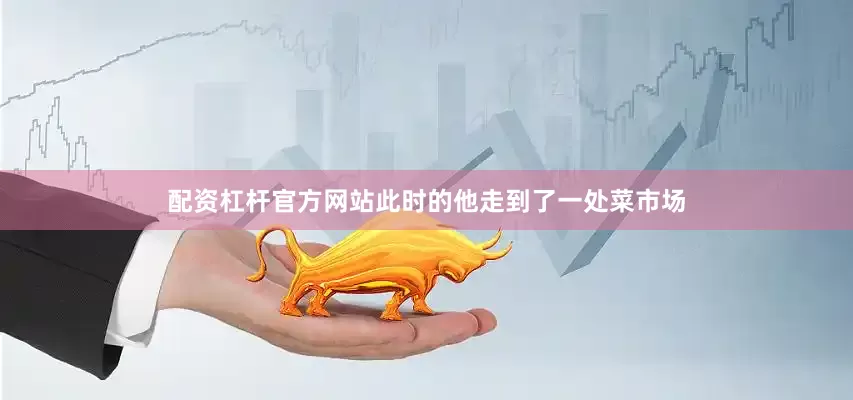 配资杠杆官方网站此时的他走到了一处菜市场