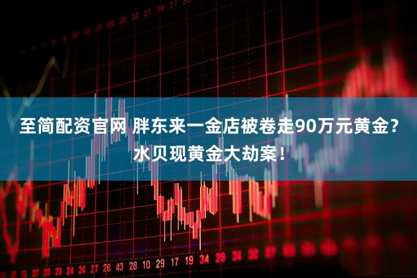 至简配资官网 胖东来一金店被卷走90万元黄金?水贝现黄金大劫案!