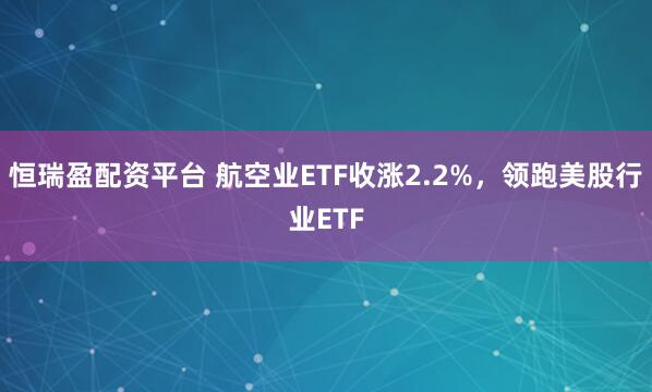 恒瑞盈配资平台 航空业ETF收涨2.2%，领跑美股行业ETF