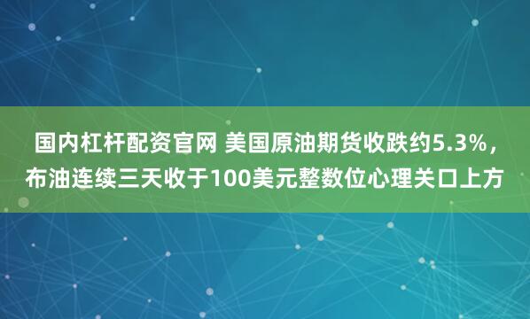 国内杠杆配资官网 美国原油期货收跌约5.3%，布油连续三天收于100美元整数位心理关口上方