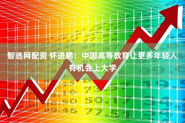 智选网配资 怀进鹏：中国高等教育让更多年轻人有机会上大学