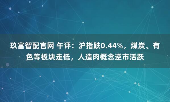 玖富智配官网 午评:沪指跌0.44%,煤炭、有色等板块走低,人造肉概念逆市活跃