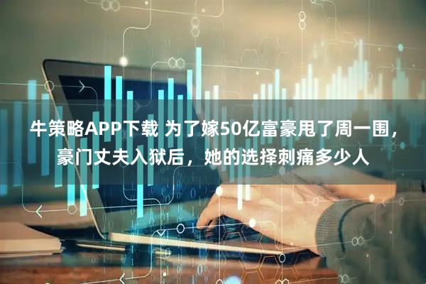 牛策略APP下载 为了嫁50亿富豪甩了周一围，豪门丈夫入狱后，她的选择刺痛多少人