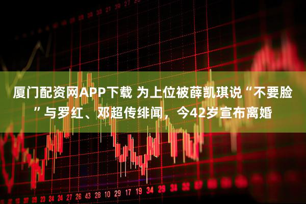 厦门配资网APP下载 为上位被薛凯琪说“不要脸”与罗红、邓超传绯闻，今42岁宣布离婚