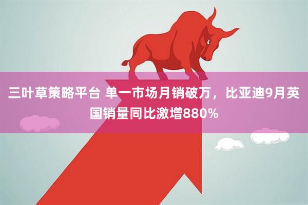 三叶草策略平台 单一市场月销破万，比亚迪9月英国销量同比激增880%