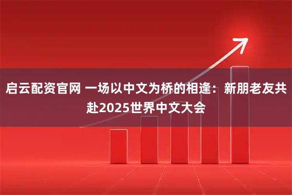 启云配资官网 一场以中文为桥的相逢：新朋老友共赴2025世界中文大会