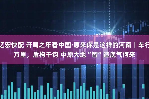 亿宏快配 开局之年看中国·原来你是这样的河南|车行万里,盾构千钧 中原大地“智”造底气何来