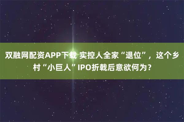 双融网配资APP下载 实控人全家“退位”,这个乡村“小巨人”IPO折戟后意欲何为?