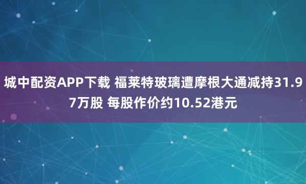城中配资APP下载 福莱特玻璃遭摩根大通减持31.97万股 每股作价约10.52港元
