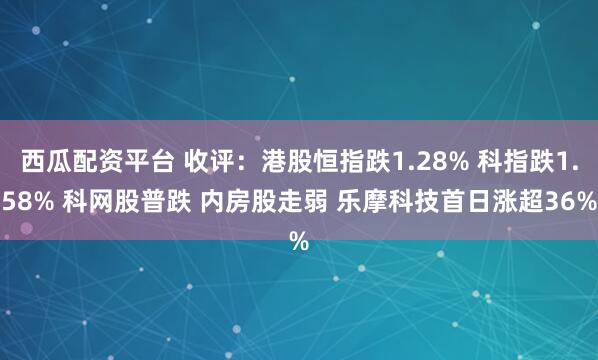 西瓜配资平台 收评：港股恒指跌1.28% 科指跌1.58% 科网股普跌 内房股走弱 乐摩科技首日涨超36%