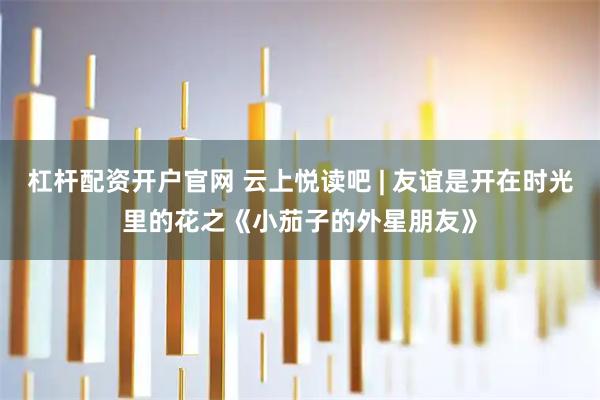 杠杆配资开户官网 云上悦读吧 | 友谊是开在时光里的花之《小茄子的外星朋友》