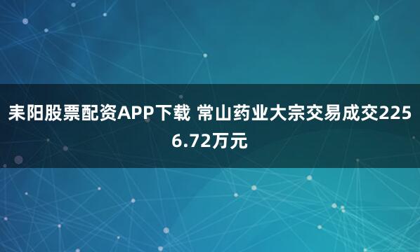 耒阳股票配资APP下载 常山药业大宗交易成交2256.72万元