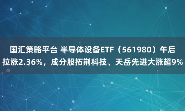 国汇策略平台 半导体设备ETF(561980)午后拉涨2.36%,成分股拓荆科技、天岳先进大涨超9%