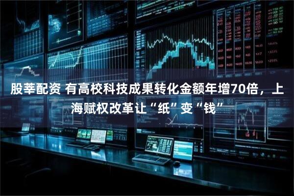 股莘配资 有高校科技成果转化金额年增70倍，上海赋权改革让“纸”变“钱”