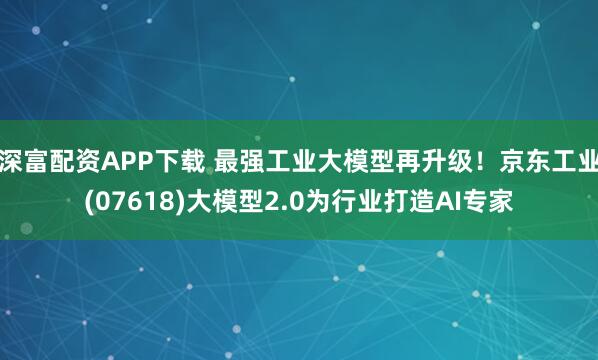 深富配资APP下载 最强工业大模型再升级！京东工业(07618)大模型2.0为行业打造AI专家