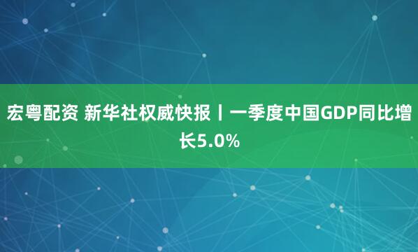 宏粤配资 新华社权威快报丨一季度中国GDP同比增长5.0%