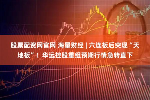 股票配资网官网 海量财经 | 六连板后突现“天地板”！华远控股重组预期行情急转直下