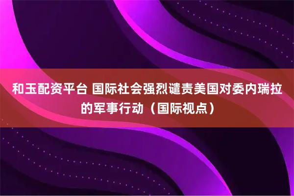 和玉配资平台 国际社会强烈谴责美国对委内瑞拉的军事行动（国际视点）