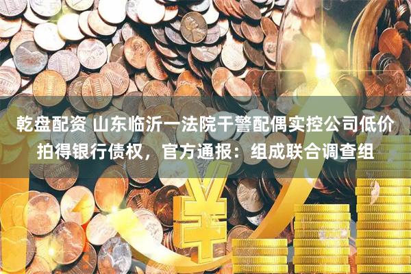 乾盘配资 山东临沂一法院干警配偶实控公司低价拍得银行债权，官方通报：组成联合调查组
