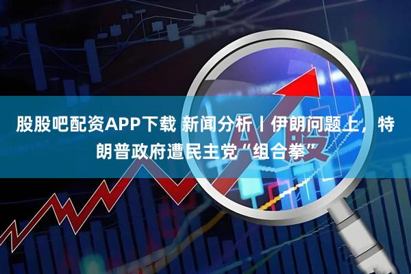 股股吧配资APP下载 新闻分析丨伊朗问题上，特朗普政府遭民主党“组合拳”