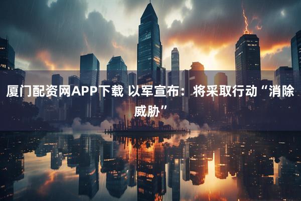 厦门配资网APP下载 以军宣布：将采取行动“消除威胁”