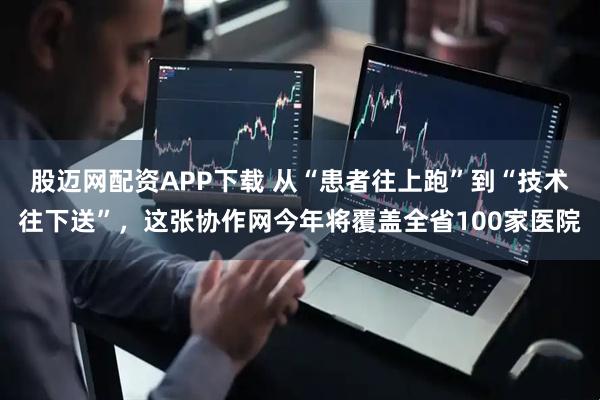 股迈网配资APP下载 从“患者往上跑”到“技术往下送”，这张协作网今年将覆盖全省100家医院