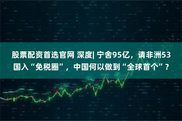 股票配资首选官网 深度| 宁舍95亿，请非洲53国入“免税圈”，中国何以做到“全球首个”？