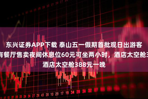 东兴证券APP下载 泰山五一假期首批观日出游客已登顶，有餐厅售卖夜间休息位60元可坐两小时，酒店太空舱388元一晚