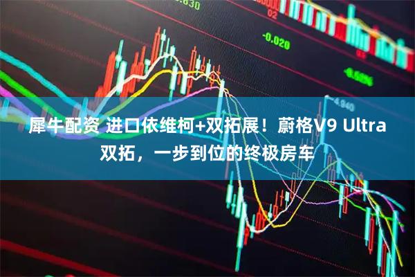 犀牛配资 进口依维柯+双拓展！蔚格V9 Ultra双拓，一步到位的终极房车