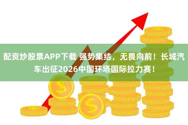 配资炒股票APP下载 强势集结，无畏向前！长城汽车出征2026中国环塔国际拉力赛！