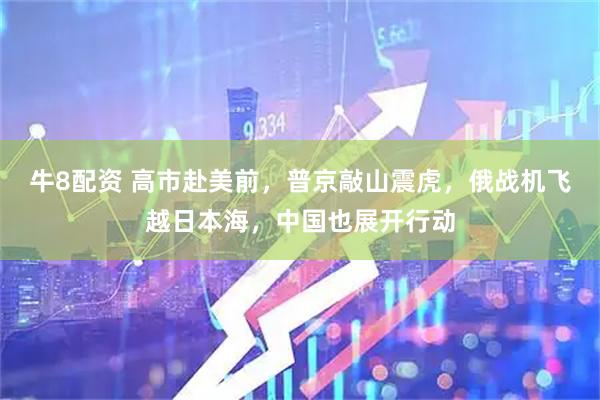 牛8配资 高市赴美前，普京敲山震虎，俄战机飞越日本海，中国也展开行动