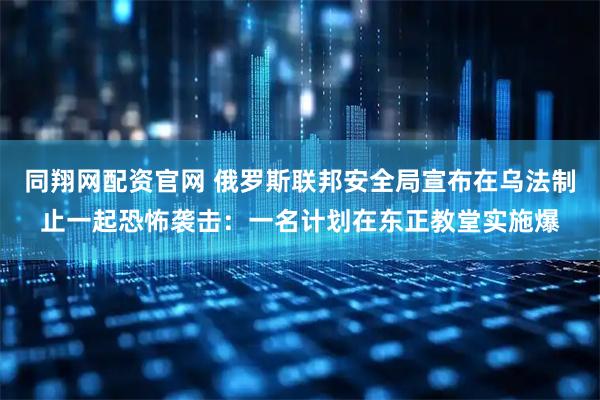 同翔网配资官网 俄罗斯联邦安全局宣布在乌法制止一起恐怖袭击：一名计划在东正教堂实施爆
