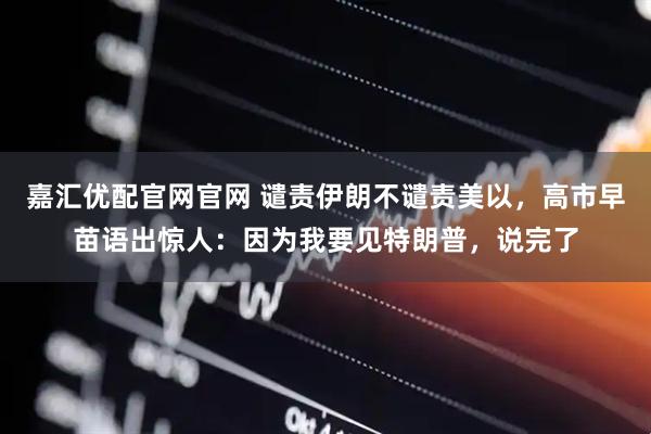 嘉汇优配官网官网 谴责伊朗不谴责美以，高市早苗语出惊人：因为我要见特朗普，说完了