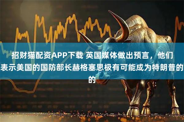 招财猫配资APP下载 英国媒体做出预言，他们表示美国的国防部长赫格塞思极有可能成为特朗普的