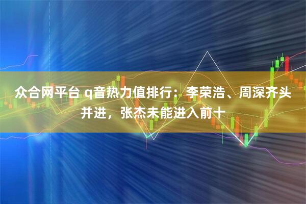 众合网平台 q音热力值排行：李荣浩、周深齐头并进，张杰未能进入前十