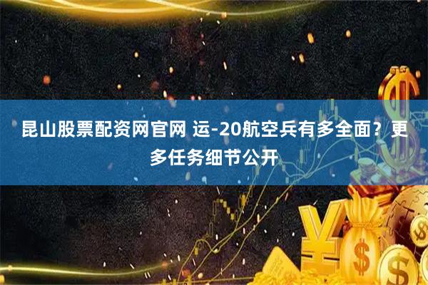 昆山股票配资网官网 运-20航空兵有多全面？更多任务细节公开