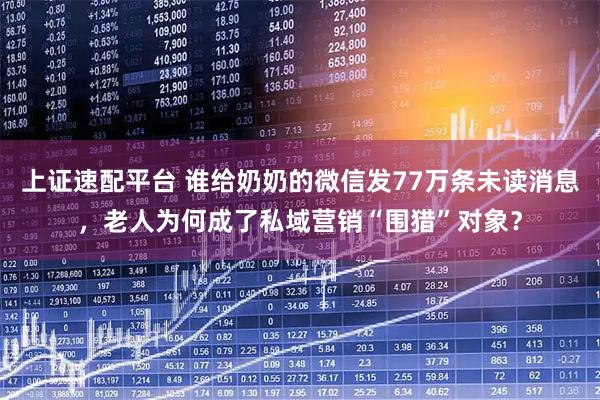 上证速配平台 谁给奶奶的微信发77万条未读消息，老人为何成了私域营销“围猎”对象？