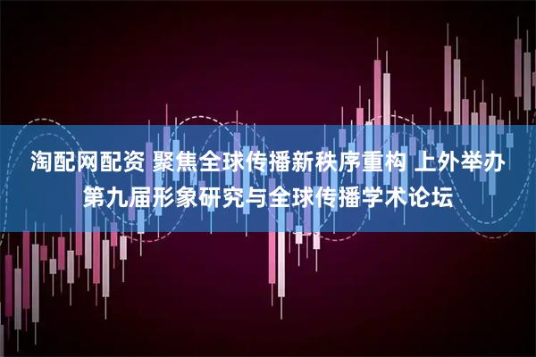 淘配网配资 聚焦全球传播新秩序重构 上外举办第九届形象研究与全球传播学术论坛