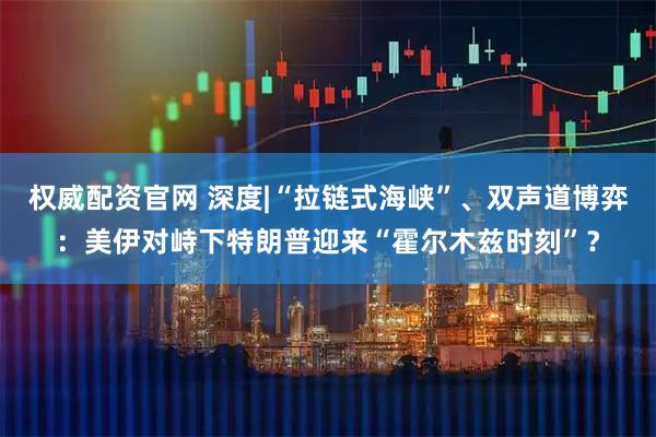 权威配资官网 深度|“拉链式海峡”、双声道博弈：美伊对峙下特朗普迎来“霍尔木兹时刻”？