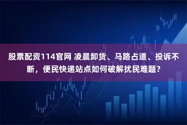 股票配资114官网 凌晨卸货、马路占道、投诉不断，便民快递站点如何破解扰民难题？