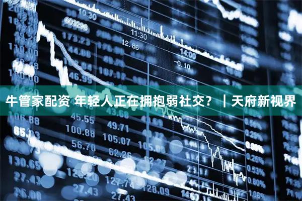 牛管家配资 年轻人正在拥抱弱社交？｜天府新视界