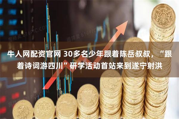 牛人网配资官网 30多名少年跟着陈岳叔叔，“跟着诗词游四川”研学活动首站来到遂宁射洪